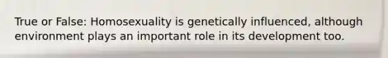 True or False: Homosexuality is genetically influenced, although environment plays an important role in its development too.