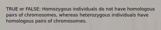 TRUE or FALSE: Homozygous individuals do not have homologous pairs of chromosomes, whereas heterozygous individuals have homologous pairs of chromosomes.