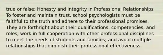 true or false: Honesty and Integrity in Professional Relationships To foster and maintain trust, school psychologists must be faithful to the truth and adhere to their professional promises. They are forthright about their qualifications, competencies, and roles; work in full cooperation with other professional disciplines to meet the needs of students and families; and avoid multiple relationships that diminish their professional effectiveness.