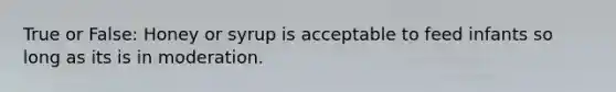 True or False: Honey or syrup is acceptable to feed infants so long as its is in moderation.