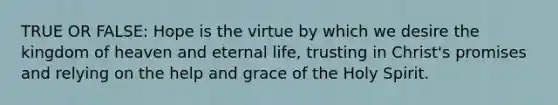 TRUE OR FALSE: Hope is the virtue by which we desire the kingdom of heaven and eternal life, trusting in Christ's promises and relying on the help and grace of the Holy Spirit.