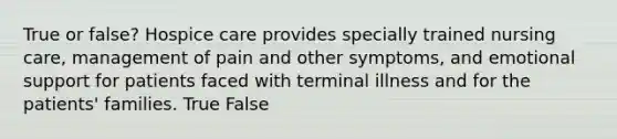 True or false? Hospice care provides specially trained nursing care, management of pain and other symptoms, and emotional support for patients faced with terminal illness and for the patients' families. True False