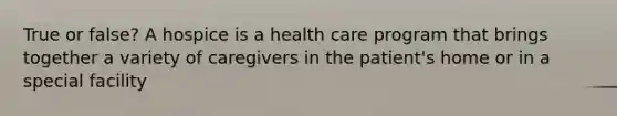 True or false? A hospice is a health care program that brings together a variety of caregivers in the patient's home or in a special facility