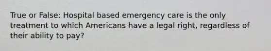 True or False: Hospital based emergency care is the only treatment to which Americans have a legal right, regardless of their ability to pay?