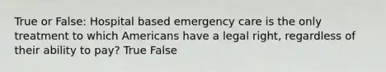 True or False: Hospital based emergency care is the only treatment to which Americans have a legal right, regardless of their ability to pay? True False