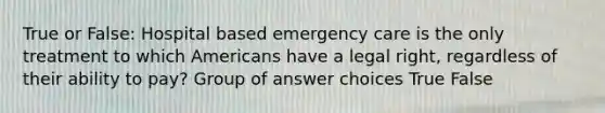 True or False: Hospital based emergency care is the only treatment to which Americans have a legal right, regardless of their ability to pay? Group of answer choices True False