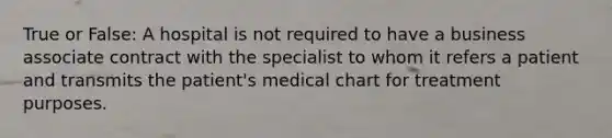 True or False: A hospital is not required to have a business associate contract with the specialist to whom it refers a patient and transmits the patient's medical chart for treatment purposes.