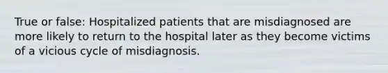 True or false: Hospitalized patients that are misdiagnosed are more likely to return to the hospital later as they become victims of a vicious cycle of misdiagnosis.