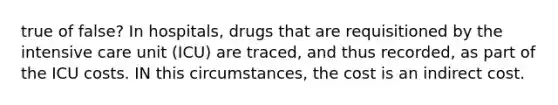 true of false? In hospitals, drugs that are requisitioned by the intensive care unit (ICU) are traced, and thus recorded, as part of the ICU costs. IN this circumstances, the cost is an indirect cost.