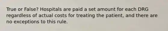 True or False? Hospitals are paid a set amount for each DRG regardless of actual costs for treating the patient, and there are no exceptions to this rule.