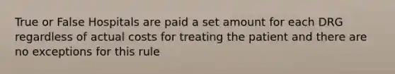 True or False Hospitals are paid a set amount for each DRG regardless of actual costs for treating the patient and there are no exceptions for this rule