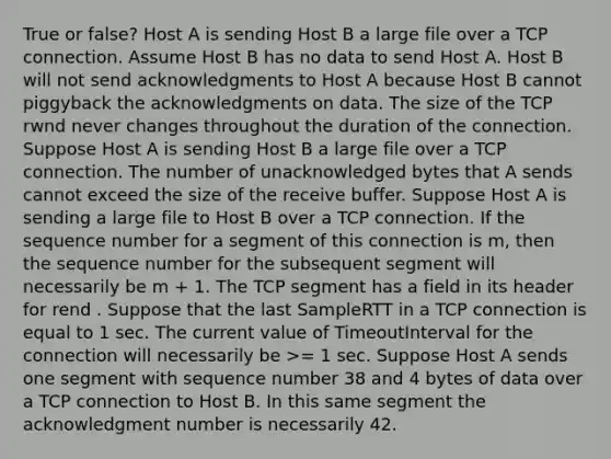 True or false? Host A is sending Host B a large file over a TCP connection. Assume Host B has no data to send Host A. Host B will not send acknowledgments to Host A because Host B cannot piggyback the acknowledgments on data. The size of the TCP rwnd never changes throughout the duration of the connection. Suppose Host A is sending Host B a large file over a TCP connection. The number of unacknowledged bytes that A sends cannot exceed the size of the receive buffer. Suppose Host A is sending a large file to Host B over a TCP connection. If the sequence number for a segment of this connection is m, then the sequence number for the subsequent segment will necessarily be m + 1. The TCP segment has a field in its header for rend . Suppose that the last SampleRTT in a TCP connection is equal to 1 sec. The current value of TimeoutInterval for the connection will necessarily be >= 1 sec. Suppose Host A sends one segment with sequence number 38 and 4 bytes of data over a TCP connection to Host B. In this same segment the acknowledgment number is necessarily 42.