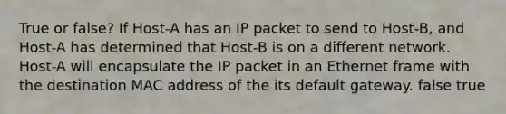 True or false? If Host-A has an IP packet to send to Host-B, and Host-A has determined that Host-B is on a different network. Host-A will encapsulate the IP packet in an Ethernet frame with the destination MAC address of the its default gateway. false true