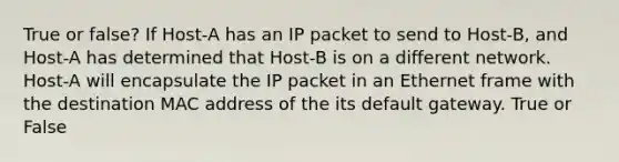 True or false? If Host-A has an IP packet to send to Host-B, and Host-A has determined that Host-B is on a different network. Host-A will encapsulate the IP packet in an Ethernet frame with the destination MAC address of the its default gateway. True or False