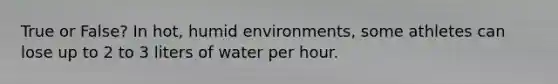 True or False? In hot, humid environments, some athletes can lose up to 2 to 3 liters of water per hour.