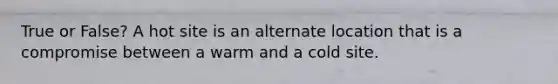 True or False? A hot site is an alternate location that is a compromise between a warm and a cold site.