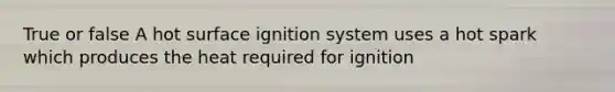 True or false A hot surface ignition system uses a hot spark which produces the heat required for ignition