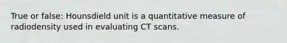 True or false: Hounsdield unit is a quantitative measure of radiodensity used in evaluating CT scans.