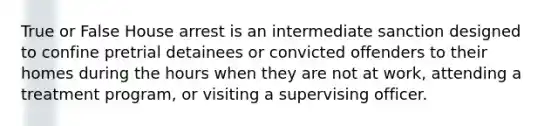 True or False ​House arrest is an intermediate sanction designed to confine pretrial detainees or convicted offenders to their homes during the hours when they are not at work, attending a treatment program, or visiting a supervising officer.