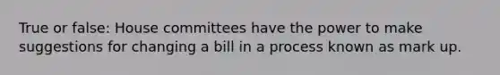 True or false: House committees have the power to make suggestions for changing a bill in a process known as mark up.