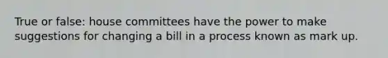 True or false: house committees have the power to make suggestions for changing a bill in a process known as mark up.