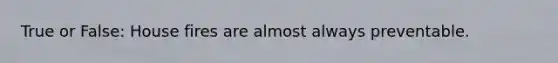 True or False: House fires are almost always preventable.