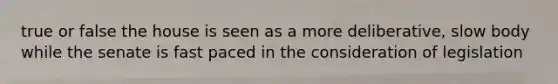 true or false the house is seen as a more deliberative, slow body while the senate is fast paced in the consideration of legislation
