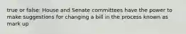 true or false: House and Senate committees have the power to make suggestions for changing a bill in the process known as mark up