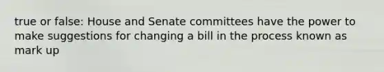 true or false: House and Senate committees have the power to make suggestions for changing a bill in the process known as mark up