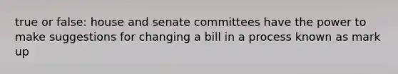 true or false: house and senate committees have the power to make suggestions for changing a bill in a process known as mark up