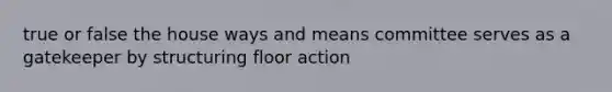 true or false the house ways and means committee serves as a gatekeeper by structuring floor action