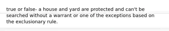 true or false- a house and yard are protected and can't be searched without a warrant or one of the exceptions based on the exclusionary rule.