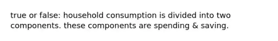 true or false: household consumption is divided into two components. these components are spending & saving.