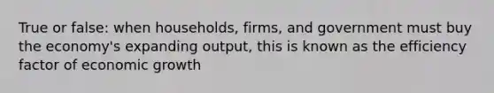 True or false: when households, firms, and government must buy the economy's expanding output, this is known as the efficiency factor of economic growth