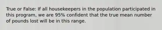 True or False: If all housekeepers in the population participated in this program, we are 95% confident that the true mean number of pounds lost will be in this range.