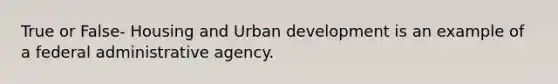 True or False- Housing and Urban development is an example of a federal administrative agency.