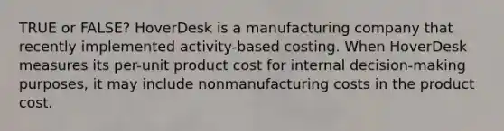 TRUE or FALSE? HoverDesk is a manufacturing company that recently implemented activity-based costing. When HoverDesk measures its per-unit product cost for internal decision-making purposes, it may include nonmanufacturing costs in the product cost.