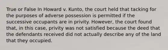 True or False In Howard v. Kunto, the court held that tacking for the purposes of adverse possession is permitted if the successive occupants are in privity. However, the court found that, in this case, privity was not satisfied because the deed that the defendants received did not actually describe any of the land that they occupied.