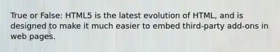 True or False: HTML5 is the latest evolution of HTML, and is designed to make it much easier to embed third-party add-ons in web pages.