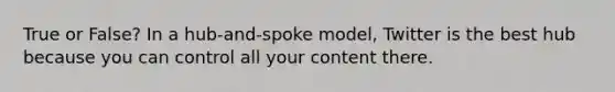 True or False? In a hub-and-spoke model, Twitter is the best hub because you can control all your content there.