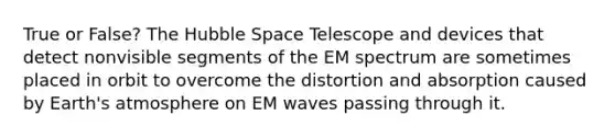 True or False? The Hubble Space Telescope and devices that detect nonvisible segments of the EM spectrum are sometimes placed in orbit to overcome the distortion and absorption caused by Earth's atmosphere on EM waves passing through it.