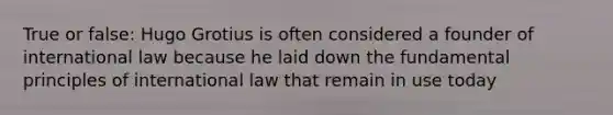 True or false: Hugo Grotius is often considered a founder of international law because he laid down the fundamental principles of international law that remain in use today