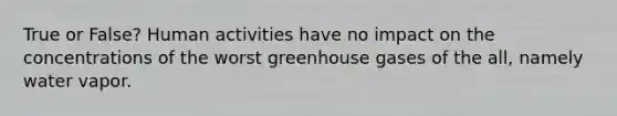 True or False? Human activities have no impact on the concentrations of the worst greenhouse gases of the all, namely water vapor.