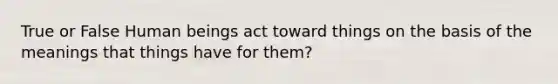 True or False Human beings act toward things on the basis of the meanings that things have for them?