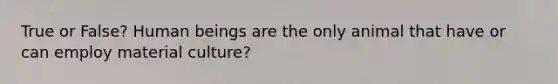 True or False? Human beings are the only animal that have or can employ material culture?