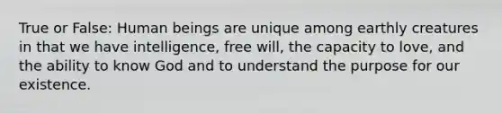 True or False: Human beings are unique among earthly creatures in that we have intelligence, free will, the capacity to love, and the ability to know God and to understand the purpose for our existence.