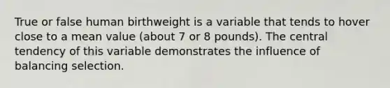 True or false human birthweight is a variable that tends to hover close to a mean value (about 7 or 8 pounds). The central tendency of this variable demonstrates the influence of balancing selection.