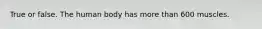 True or false. The human body has more than 600 muscles.