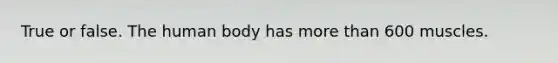 True or false. The human body has more than 600 muscles.