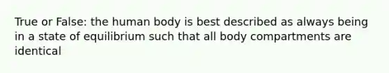 True or False: the human body is best described as always being in a state of equilibrium such that all body compartments are identical